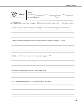 37
Bases de la Ecología
INSTRUCCIONES: mediante una investigación bibliográfica, contesta lo que se indica y entrégalo a tu profesor:
1.- Explica qué relación existe entre el potencial biótico, resistencia ambiental y cambio poblacional.
______________________________________________________________________________________________
______________________________________________________________________________________________
______________________________________________________________________________________________
______________________________________________________________________________________________
2.- En la competencia intraespecífica ¿Qué tipo de resistencia ambiental interactúa ? Explica.
______________________________________________________________________________________________
______________________________________________________________________________________________
______________________________________________________________________________________________
______________________________________________________________________________________________
______________________________________________________________________________________________
3.- ¿Cómo se afectan unos a otros los miembros de una población?
______________________________________________________________________________________________
______________________________________________________________________________________________
______________________________________________________________________________________________
______________________________________________________________________________________________
4.- Enumera tres factores que ayudan a determinar el clima
______________________________________________________________________________________________
______________________________________________________________________________________________
______________________________________________________________________________________________
______________________________________________________________________________________________
5.- ¿En qué forma afecta el clima a los organismos en un ecosistema?
______________________________________________________________________________________________
______________________________________________________________________________________________
______________________________________________________________________________________________
______________________________________________________________________________________________
______________________________________________________________________________________________
______________________________________________________________________________________________
Nombre ____________________________________________________________
Núm. de lista ____________ Grupo __________________ Turno ___________
Núm. de Expediente _____________________ Fecha _____________________
TAREA 5
 
