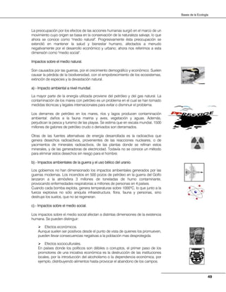 49
Bases de la Ecología
La preocupación por los efectos de las acciones humanas surgió en el marco de un
movimiento cuyo origen se basa en la conservación de la naturaleza salvaje, lo que
ahora se conoce como ''medio natural''. Progresivamente ésta preocupación se
extendió en mantener la salud y bienestar humano, afectados a menudo
negativamente por el desarrollo económico y urbano; ahora nos referimos a esta
dimensión como ''medio social''.
Impactos sobre el medio natural.
Son causados por las guerras, por el crecimiento demográfico y económico. Suelen
causar la pérdida de la biodiversidad, con el empobrecimiento de los ecosistemas,
extinción de especies y la devastación natural.
a).- Impacto ambiental a nivel mundial.
La mayor parte de la energía utilizada proviene del petróleo y del gas natural. La
contaminación de los mares con petróleo es un problema en el cual se han tomado
medidas técnicas y legales internacionales para evitar o disminuir el problema.
Los derrames de petróleo en los mares, ríos y lagos producen contaminación
ambiental: daños a la fauna marina y aves, vegetación y aguas. Además,
perjudican la pesca y turismo de las playas. Se estima que en escala mundial, 1500
millones de galones de petróleo crudo o derivados son derramados.
Otras de las fuentes alternativas de energía desarrollada es la radioactiva que
genera desechos radioactivos, provenientes de las reacciones nucleares, o de
yacimientos de minerales radioactivos, de las plantas donde se refinan estos
minerales, y de las generadoras de electricidad. Todavía no se conoce un método
para eliminar estos desechos sin riesgo para el hombre.
b).- Impactos ambientales de la guerra y el uso bélico del uranio.
Los gobiernos no han dimensionado los impactos ambientales generados por las
guerras modernas. Los incendios en 500 pozos de petróleo en la guerra del Golfo
lanzaron a la atmósfera 3 millones de toneladas de humo contaminante,
provocando enfermedades respiratorias a millones de personas en 4 países.
Cuando cada bomba explota, genera temperaturas sobre 1000ºC, lo que junto a la
fuerza explosiva no sólo aniquila infraestructura, flora, fauna y personas, sino
destruye los suelos, que no se regeneran.
c).- Impactos sobre el medio social.
Los impactos sobre el medio social afectan a distintas dimensiones de la existencia
humana. Se pueden distinguir:
Efectos económicos.
Aunque suelen ser positivos desde el punto de vista de quienes los promueven,
pueden llevar consecuencias negativas a la población mas desprotegida.
Efectos socioculturales.
En países donde los políticos son débiles o corruptos, el primer paso de los
promotores de una iniciativa económica es la destrucción de las instituciones
locales, por la introducción del alcoholismo o la dependencia económica, por
ejemplo, distribuyendo alimentos hasta provocar el abandono de los campos.
 