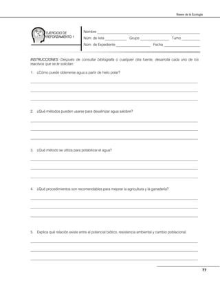 77
Bases de la Ecología
INSTRUCCIONES: Después de consultar bibliografía o cualquier otra fuente, desarrolla cada uno de los
reactivos que se te solicitan:
1. ¿Cómo puede obtenerse agua a partir de hielo polar?
_____________________________________________________________________________________________
_____________________________________________________________________________________________
_____________________________________________________________________________________________
2. ¿Qué métodos pueden usarse para desalinizar agua salobre?
_____________________________________________________________________________________________
_____________________________________________________________________________________________
_____________________________________________________________________________________________
3. ¿Qué método se utiliza para potabilizar el agua?
_____________________________________________________________________________________________
_____________________________________________________________________________________________
_____________________________________________________________________________________________
4. ¿Qué procedimientos son recomendables para mejorar la agricultura y la ganadería?
_____________________________________________________________________________________________
_____________________________________________________________________________________________
_____________________________________________________________________________________________
5. Explica qué relación existe entre el potencial biótico, resistencia ambiental y cambio poblacional.
_____________________________________________________________________________________________
_____________________________________________________________________________________________
_____________________________________________________________________________________________
EJERCICIO DE
REFORZAMIENTO 1
Nombre _________________________________________________________
Núm. de lista ____________ Grupo ________________ Turno __________
Núm. de Expediente ___________________ Fecha ____________________
 