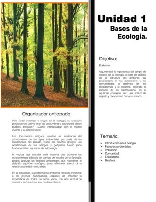 UUnniiddaadd 11
BBaasseess ddee llaa
EEccoollooggííaa..
Objetivo:
El alumno:
Argumentará la importancia del campo de
estudio de la Ecología, a partir del análisis
de la estructura del ambiente, las
propiedades de las poblaciones y las
comunidades, la dinámica de los
ecosistemas y la biósfera, infiriendo el
impacto de las repercusiones en el
equilibrio ecológico, con una actitud de
respeto y compromiso hacia su entrono.
Temario:
Introducción a la Ecología.
Factores Ambientales.
Población.
Comunidad.
Ecosistema.
Biosfera.
Organizador anticipado:
Para poder entender el origen de la ecología es necesario
preguntarnos ¿cómo eran las costumbres y tradiciones de los
pueblos antiguos? ¿Cómo interactuaban con el mundo
viviente y su ámbito físico?
Los documentos antiguos resultan ser evidencias del
conocimiento de las leyes ambientales por parte de las
civilizaciones del pasado, como los filósofos griegos. Las
aportaciones de los biólogos y geógrafos fueron parte
fundamental en los inicios de la Ecología.
A medida que estudies este material que contiene los
conocimientos básicos del campo de estudio de la Ecología,
podrás analizar los factores ambientales que mantienen el
delicado equilibrio ecológico, para reflexionar acerca de la
relación sociedad – naturaleza.
En la actualidad, la problemática ambiental necesita involucrar
a los jóvenes participativos, capaces de entender la
importancia de todos los seres vivos, con una actitud de
respeto y compromiso a su medio ambiente.
 