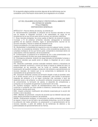 97
Ecología y sociedad
En la siguiente página podrás encontrar algunas de las definiciones que se
consideran como información oficial dentro de la legislación en el Estado.
LEY DEL EQUILIBRIO ECOLÓGICO Y PROTECCIÓN AL AMBIENTE
DEL ESTADO DE SONORA
TÍTULO PRIMERO
DISPOSICIONES GENERALES
ARTÍCULO 3º.- Para los efectos de esta ley, se entiende por:
IV.- Aprovechamiento sustentable: la utilización de los recursos naturales en forma
que se respete la integridad funcional y las capacidades de carga de los
ecosistemas de los que forman parte dichos recursos, por períodos indefinidos;
V.- Áreas naturales protegidas: las zonas sujetas al régimen de protección estatal o
municipal, a fin de preservar ambientes naturales, salvaguardar la diversidad
genética de las especies silvestres, lograr el aprovechamiento racional de los
recursos naturales y mejorar la calidad del ambiente en los
Centros de población y en otras áreas del territorio estatal;
VII.- Biodiversidad: la variabilidad de organismos vivos de cualquier fuente, incluidos,
entre otros, los ecosistemas terrestres, marinos y otros ecosistemas acuáticos y los
complejos ecológicos de los que forman parte; comprende la diversidad dentro de
cada especie, entre las especies y de los ecosistemas;
IX.- Contaminación: la presencia en el ambiente de uno o más contaminantes o de
cualquier combinación de ellos que cause desequilibrio ecológico;
XI.- Contingencia ambiental: situación de riesgo derivada de actividades humanas o
fenómenos naturales que puede poner en peligro la integridad de uno o varios
ecosistemas;
XVI.- Desarrollo sustentable: proceso evaluable mediante criterios e indicadores de
carácter ambiental, económico y social que tiende a mejorar la calidad de vida y la
productividad de las personas, que se funda en medidas apropiadas de
preservación del equilibrio ecológico, protección del ambiente y aprovechamiento de
recursos naturales, de manera que no se comprometa la satisfacción de las
necesidades de las generaciones futuras;
XIX.- Educación Ambiental: proceso de formación dirigido a toda la sociedad, tanto
en el ámbito escolar como en el ámbito extraescolar, para facilitar la percepción
integrada del ambiente a fin de lograr conductas más racionales a favor del
desarrollo social y del ambiente. La educación ambiental comprende la asimilación
de conocimientos, la formación de valores, el desarrollo de competencias y
conductas con el propósito de garantizar la preservación de la vida;
XX- Equilibrio ecológico: relación de interdependencia entre los elementos que
conforman el ambiente que hace posible la existencia, transformación y desarrollo
del hombre y demás seres vivos;
XXXI.- Impacto ambiental: modificación del ambiente ocasionada por la acción del
hombre o de la naturaleza;
XXXV.- Medidas de prevención: conjunto de acciones que se deberán ejecutar para
evitar efectos previsibles de deterioro del ambiente;
XXXVIII.- Ordenamiento ecológico: el instrumento de política ambiental cuyo objeto
es regular o inducir el uso de suelo y las actividades productivas, con el fin de lograr
la protección del medio ambiente y la preservación y el aprovechamiento de los
recursos naturales, a partir del análisis de las tendencias de deterioro y las
potencialidades de aprovechamiento de los mismos.
 