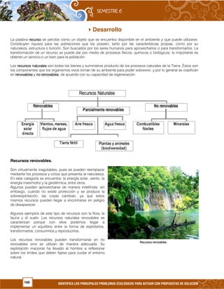 100 IDENTIFICA LOS PRINCIPALES PROBLEMAS ECOLÓGICOS PARA ACTUAR CON PROPUESTAS DE SOLUCIÓN
Desarrollo
La palabra recursorecursorecursorecurso se percibe como un objeto que se encuentra disponible en el ambiente y que puede utilizarse.
Constituyen riqueza para las poblaciones que los poseen, tanto por las características propias, como por su
naturaleza, estructura o función. Son buscados por los seres humanos para aprovecharlos o para transformarlos. La
transformación de un recurso se puede dar por medio de procesos físicos, químicos o biológicos; lo importante es
obtener un servicio o un bien para la población.
Los recursos naturalesrecursos naturalesrecursos naturalesrecursos naturales son todos los bienes y suministros producto de los procesos naturales de la Tierra. Éstos son
los componentes que los organismos vivos toman de su ambiente para poder sobrevivir, y por lo general se clasifican
en renovablesrenovablesrenovablesrenovables y no renovablesno renovablesno renovablesno renovables, de acuerdo con su capacidad de regeneración.
Recursos renovables.
Son virtualmente inagotables, pues se pueden reemplazar
mediante los procesos y ciclos que presenta la naturaleza.
En esta categoría se encuentra: la energía solar, viento, la
energía maremotriz y la geotérmica, entre otros.
Algunos pueden aprovecharse de manera indefinida; sin
embargo, cuando no existe protección y se produce la
sobreexplotación, las cosas cambian, ya que estos
mismos recursos pueden llegar a encontrarse en peligro
de desaparecer.
Algunos ejemplos de este tipo de recursos son la flora, la
fauna y el suelo. Los recursos naturales renovables se
caracterizan porque con ellos podemos llegar a
implementar un equilibrio entre la forma de explotarlos,
transformarlos, consumirlos y reproducirlos.
Los recursos renovables pueden transformarse en no
renovables sino se utilizan de manera adecuada. Su
explotación irracional ha llevado al hombre a reflexionar
sobre los límites que deben fijarse para cuidar el entorno
natural.
Recursos renovables.Recursos renovables.Recursos renovables.Recursos renovables.
 
