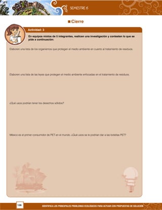 126 IDENTIFICA LOS PRINCIPALES PROBLEMAS ECOLÓGICOS PARA ACTUAR CON PROPUESTAS DE SOLUCIÓN
Cierre
En equipos mixtos de 5 integrantes, realicen una investigación y contesten lo que se
pide a continuación:
Elaboren una lista de los organismos que protegen el medio ambiente en cuanto al tratamiento de residuos.
Elaboren una lista de las leyes que protegen el medio ambiente enfocadas en el tratamiento de residuos.
¿Qué usos podrían tener los desechos sólidos?
México es el primer consumidor de PET en el mundo. ¿Qué usos se le podrían dar a las botellas PET?
Actividad: 3
 