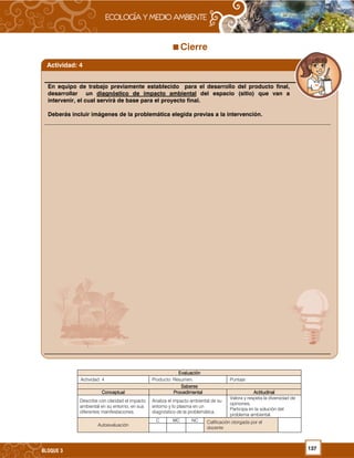 137BLOQUE 3
Cierre
EvaluaciónEvaluaciónEvaluaciónEvaluación
Actividad: 4 Producto: Resumen. Puntaje:
SaberesSaberesSaberesSaberes
ConceptualConceptualConceptualConceptual ProcedimentalProcedimentalProcedimentalProcedimental ActitudinalActitudinalActitudinalActitudinal
Describe con claridad el impacto
ambiental en su entorno, en sus
diferentes manifestaciones.
Analiza el impacto ambiental de su
entorno y lo plasma en un
diagnóstico de la problemática.
Valora y respeta la diversidad de
opiniones.
Participa en la solución del
problema ambiental.
Autoevaluación
C MC NC Calificación otorgada por el
docente
En equipo de trabajo previamente establecido para el desarrollo del producto final,
desarrollar un diagnóstico de impacto ambiental del espacio (sitio) que van a
intervenir, el cual servirá de base para el proyecto final.
Deberás incluir imágenes de la problemática elegida previas a la intervención.
Actividad: 4
 