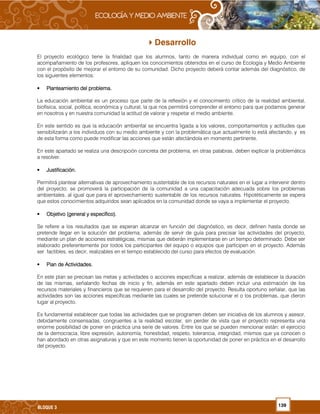 139BLOQUE 3
Desarrollo
El proyecto ecológico tiene la finalidad que los alumnos, tanto de manera individual como en equipo, con el
acompañamiento de los profesores, apliquen los conocimientos obtenidos en el curso de Ecología y Medio Ambiente
con el propósito de mejorar el entorno de su comunidad. Dicho proyecto deberá contar además del diagnóstico, de
los siguientes elementos:
• Planteamiento del problema.Planteamiento del problema.Planteamiento del problema.Planteamiento del problema.
La educación ambiental es un proceso que parte de la reflexión y el conocimiento crítico de la realidad ambiental,
biofísica, social, política, económica y cultural, la que nos permitirá comprender el entorno para que podamos generar
en nosotros y en nuestra comunidad la actitud de valorar y respetar el medio ambiente.
En este sentido es que la educación ambiental se encuentra ligada a los valores, comportamientos y actitudes que
sensibilizarán a los individuos con su medio ambiente y con la problemática que actualmente lo está afectando, y es
de esta forma como puede modificar las acciones que están afectándola en momento pertinente.
En este apartado se realiza una descripción concreta del problema, en otras palabras, deben explicar la problemática
a resolver.
• JustificaciJustificaciJustificaciJustificación.ón.ón.ón.
Permitirá plantear alternativas de aprovechamiento sustentable de los recursos naturales en el lugar a intervenir dentro
del proyecto; se promoverá la participación de la comunidad a una capacitación adecuada sobre los problemas
ambientales, al igual que para el aprovechamiento sustentable de los recursos naturales. Hipotéticamente se espera
que estos conocimientos adquiridos sean aplicados en la comunidad donde se vaya a implementar el proyecto.
• Objetivo (general y específico).Objetivo (general y específico).Objetivo (general y específico).Objetivo (general y específico).
Se refiere a los resultados que se esperan alcanzar en función del diagnóstico, es decir, definen hasta donde se
pretende llegar en la solución del problema, además de servir de guía para precisar las actividades del proyecto,
mediante un plan de acciones estratégicas, mismas que deberán implementarse en un tiempo determinado. Debe ser
elaborado preferentemente por todos los participantes del equipo o equipos que participen en el proyecto. Además
ser factibles, es decir, realizables en el tiempo establecido del curso para efectos de evaluación.
• Plan de Actividades.Plan de Actividades.Plan de Actividades.Plan de Actividades.
En este plan se precisan las metas y actividades o acciones específicas a realizar, además de establecer la duración
de las mismas, señalando fechas de inicio y fin, además en este apartado deben incluir una estimación de los
recursos materiales y financieros que se requieren para el desarrollo del proyecto. Resulta oportuno señalar, que las
actividades son las acciones específicas mediante las cuales se pretende solucionar el o los problemas, que dieron
lugar al proyecto.
Es fundamental establecer que todas las actividades que se programen deben ser iniciativa de los alumnos y asesor,
debidamente consensadas, congruentes a la realidad escolar, sin perder de vista que el proyecto representa una
enorme posibilidad de poner en práctica una serie de valores. Entre los que se pueden mencionar están: el ejercicio
de la democracia, libre expresión, autonomía, honestidad, respeto, tolerancia, integridad, mismos que ya conocen o
han abordado en otras asignaturas y que en este momento tienen la oportunidad de poner en práctica en el desarrollo
del proyecto.
 