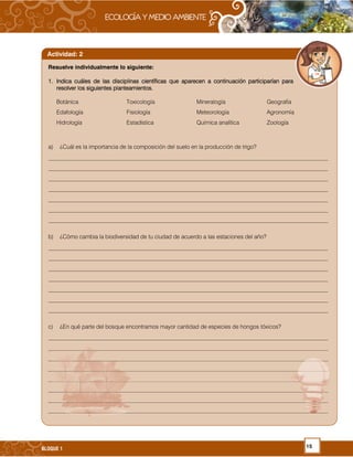 15BLOQUE 1
Resuelve individualmente lo siguiente:
1.1.1.1. Indica cuáles de las disciplinas científicas que aparecen a continuación participarían paraIndica cuáles de las disciplinas científicas que aparecen a continuación participarían paraIndica cuáles de las disciplinas científicas que aparecen a continuación participarían paraIndica cuáles de las disciplinas científicas que aparecen a continuación participarían para
resolver los siguientes planteamientos.resolver los siguientes planteamientos.resolver los siguientes planteamientos.resolver los siguientes planteamientos.
Botánica Toxicología Mineralogía Geografía
Edafología Fisiología Meteorología Agronomía
Hidrología Estadística Química analítica Zoología
a) ¿Cuál es la importancia de la composición del suelo en la producción de trigo?
_________________________________________________________________________________________________
_________________________________________________________________________________________________
_________________________________________________________________________________________________
_________________________________________________________________________________________________
_________________________________________________________________________________________________
_________________________________________________________________________________________________
_________________________________________________________________________________________________
b) ¿Cómo cambia la biodiversidad de tu ciudad de acuerdo a las estaciones del año?
_________________________________________________________________________________________________
_________________________________________________________________________________________________
_________________________________________________________________________________________________
_________________________________________________________________________________________________
_________________________________________________________________________________________________
_________________________________________________________________________________________________
_________________________________________________________________________________________________
c) ¿En qué parte del bosque encontramos mayor cantidad de especies de hongos tóxicos?
_________________________________________________________________________________________________
_________________________________________________________________________________________________
_________________________________________________________________________________________________
_________________________________________________________________________________________________
_________________________________________________________________________________________________
_________________________________________________________________________________________________
_________________________________________________________________________________________________
_________________________________________________________________________________________________
Actividad: 2
 