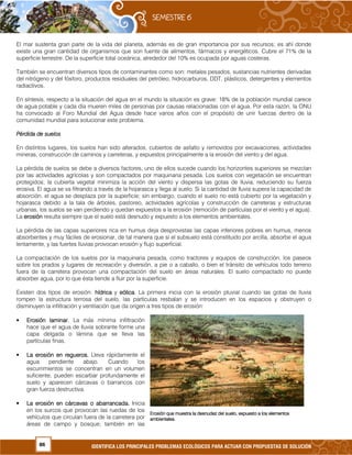 86 IDENTIFICA LOS PRINCIPALES PROBLEMAS ECOLÓGICOS PARA ACTUAR CON PROPUESTAS DE SOLUCIÓN
El mar sustenta gran parte de la vida del planeta, además es de gran importancia por sus recursos; es ahí donde
existe una gran cantidad de organismos que son fuente de alimentos, fármacos y energéticos. Cubre el 71% de la
superficie terrestre. De la superficie total oceánica, alrededor del 10% es ocupada por aguas costeras.
También se encuentran diversos tipos de contaminantes como son: metales pesados, sustancias nutrientes derivadas
del nitrógeno y del fósforo, productos residuales del petróleo, hidrocarburos, DDT, plásticos, detergentes y elementos
radiactivos.
En síntesis, respecto a la situación del agua en el mundo la situación es grave: 18% de la población mundial carece
de agua potable y cada día mueren miles de personas por causas relacionadas con el agua. Por esta razón, la ONU
ha convocado al Foro Mundial del Agua desde hace varios años con el propósito de unir fuerzas dentro de la
comunidad mundial para solucionar este problema.
Pérdida de suelosPérdida de suelosPérdida de suelosPérdida de suelos
En distintos lugares, los suelos han sido alterados, cubiertos de asfalto y removidos por excavaciones, actividades
mineras, construcción de caminos y carreteras, y expuestos principalmente a la erosión del viento y del agua.
La pérdida de suelos se debe a diversos factores, uno de ellos sucede cuando los horizontes superiores se mezclan
por las actividades agrícolas y son compactados por maquinaria pesada. Los suelos con vegetación se encuentran
protegidos; la cubierta vegetal minimiza la acción del viento y dispersa las gotas de lluvia, reduciendo su fuerza
erosiva. El agua se va filtrando a través de la hojarasca y llega al suelo. Si la cantidad de lluvia supera la capacidad de
absorción, el agua se desplaza por la superficie; sin embargo, cuando el suelo no está cubierto por la vegetación y
hojarasca debido a la tala de árboles, pastoreo, actividades agrícolas y construcción de carreteras y estructuras
urbanas, los suelos se van perdiendo y quedan expuestos a la erosión (remoción de partículas por el viento y el agua).
La erosiónerosiónerosiónerosión resulta siempre que el suelo está desnudo y expuesto a los elementos ambientales.
La pérdida de las capas superiores rica en humus deja desprovistas las capas inferiores pobres en humus, menos
absorbentes y muy fáciles de erosionar, de tal manera que si el subsuelo está constituido por arcilla, absorbe el agua
lentamente, y las fuertes lluvias provocan erosión y flujo superficial.
La compactación de los suelos por la maquinaria pesada, como tractores y equipos de construcción, los paseos
sobre los prados y lugares de recreación y diversión, a pie o a caballo, o bien el tránsito de vehículos todo terreno
fuera de la carretera provocan una compactación del suelo en áreas naturales. El suelo compactado no puede
absorber agua, por lo que ésta tiende a fluir por la superficie.
Existen dos tipos de erosión: hídricahídricahídricahídrica y eólica.eólica.eólica.eólica. La primera inicia con la erosión pluvial cuando las gotas de lluvia
rompen la estructura terrosa del suelo, las partículas resbalan y se introducen en los espacios y obstruyen o
disminuyen la infiltración y ventilación que da origen a tres tipos de erosión:
• Erosión laminar.Erosión laminar.Erosión laminar.Erosión laminar. La más mínima infiltración
hace que el agua de lluvia sobrante forme una
capa delgada o lámina que se lleva las
partículas finas.
• La erosión en regueros.La erosión en regueros.La erosión en regueros.La erosión en regueros. Lleva rápidamente el
agua pendiente abajo. Cuando los
escurrimientos se concentran en un volumen
suficiente, pueden escarbar profundamente el
suelo y aparecen cárcavas o barrancos con
gran fuerza destructiva.
• La erosión en cárcavas o abarrancada.La erosión en cárcavas o abarrancada.La erosión en cárcavas o abarrancada.La erosión en cárcavas o abarrancada. Inicia
en los surcos que provocan las ruedas de los
vehículos que circulan fuera de la carretera por
áreas de campo y bosque; también en las
Erosión que muestra la desnudez del suelo, expuesto a los elemErosión que muestra la desnudez del suelo, expuesto a los elemErosión que muestra la desnudez del suelo, expuesto a los elemErosión que muestra la desnudez del suelo, expuesto a los elementosentosentosentos
ambientales.ambientales.ambientales.ambientales.
 