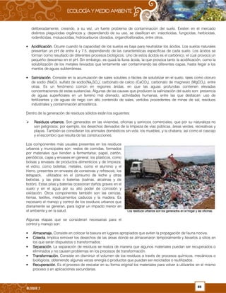 89BLOQUE 2
deliberadamente, creando, a su vez, un fuerte problema de contaminación del suelo. Existen en el mercado
distintos plaguicidas orgánicos y, dependiendo de su uso, se clasifican en: insecticidas, fungicidas, herbicidas,
rodenticidas, moluscicidas, hidrocarburos clorados, organofosforados, entre otros.
• Acidificación.Acidificación.Acidificación.Acidificación. Ocurre cuando la capacidad de los suelos es baja para neutralizar los ácidos. Los suelos naturales
presentan un pH de entre 4 y 7.5, dependiendo de las características específicas de cada suelo. Los ácidos se
forman como resultado de diferentes procesos biológicos. Uno de estos ácidos es el carbónico, el cual provoca un
pequeño descenso en el pH. Sin embargo, es quizá la lluvia ácida, la que provoca tanto la acidificación, como la
solubilización de los metales lixiviados que lentamente van contaminando las diferentes capas, hasta llegar a los
mantos de aguas subterráneas.
• Salinización.Salinización.Salinización.Salinización. Consiste en la acumulación de sales solubles o fáciles de solubilizar en el suelo, tales como cloruro
de sodio (NaCl), sulfato de sodio(Na2SO4), carbonato de calcio (CaCO3), carbonato de magnesio (MgCO3), entre
otras. Es un fenómeno común en regiones áridas, en que las aguas profundas contienen elevadas
concentraciones de estas sustancias. Algunas de las causas que producen la salinización del suelo son: presencia
de aguas superficiales en un terreno mal drenado, actividades humanas, entre las que destacan: uso de
fertilizantes y de aguas de riego con alto contenido de sales, vertidos procedentes de minas de sal, residuos
industriales y contaminación atmosférica.
Dentro de la generación de residuos sólidos están los siguientes:
Residuos urbanos.Residuos urbanos.Residuos urbanos.Residuos urbanos. Son generados en las viviendas, oficinas y servicios comerciales, que por su naturaleza no
son peligrosos; por ejemplo, los desechos derivados de la limpieza de vías públicas, áreas verdes, recreativas y
playas. También se consideran los animales domésticos sin vida, los muebles, y la chatarra, así como el cascajo
y el escombro que resulta de las construcciones.
Los componentes más usuales presentes en los residuos
urbanos y municipales son: restos de comidas, formados
por materiales que tienden a fermentarse; papel, cartón,
periódicos, cajas y envases en general; los plásticos, como
bolsas y envases de productos alimenticios y de limpieza;
el vidrio, como botellas; metales, como el aluminio y el
hierro, presentes en envases de conservas y refrescos; los
tetrapack, utilizados en el consumo de leche y otras
bebidas, y las pilas o baterías (salinas, alcalinas y de
botón). Estas pilas y baterías ocasionan daños graves en el
suelo y en el agua por su alto poder de corrosión y
oxidación. Otros componentes también son las cenizas,
tierras, textiles, medicamentos caducos y la madera. Es
necesario el manejo y control de los residuos urbanos que
diariamente se generan, para lograr un impacto menor en
el ambiente y en la salud.
Algunas etapas que se consideran necesarias para el
control y manejo son:
• Almacenaje.Almacenaje.Almacenaje.Almacenaje. Consiste en colocar la basura en lugares apropiados que eviten la propagación de fauna nociva.
• Colecta.Colecta.Colecta.Colecta. Implica remover los desechos de las áreas donde se almacenaron temporalmente y llevarlos a sitios en
los que serán dispuestos o transformados.
• Separación.Separación.Separación.Separación. La separación de residuos se realiza de manera que algunos materiales puedan ser recuperados o
eliminados y no causen problemas en los procesos de transformación.
• Transformación.Transformación.Transformación.Transformación. Consiste en disminuir el volumen de los residuos a través de procesos químicos, mecánicos o
biológicos, obteniendo algunas veces energía o productos que puedan ser reciclados o reutilizados.
• Recuperación.Recuperación.Recuperación.Recuperación. Es el proceso de rescatar en su forma original los materiales para volver a utilizarlos en el mismo
proceso o en aplicaciones secundarias.
Los residuos urbanosLos residuos urbanosLos residuos urbanosLos residuos urbanos son los generados en el hogar y las oficinas.son los generados en el hogar y las oficinas.son los generados en el hogar y las oficinas.son los generados en el hogar y las oficinas.
 