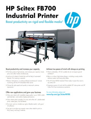 HP Scitex FB700
Industrial Printer
Boost productivity on rigid and flexible media(1




Boost productivity and increase your capacity                            Achieve true peace of mind with always-on printing
• Print fast, produce high-volumes, and increase your capacity—load,     • Work comfortably—HP UV -curable inks do not require special
  print, and collect media simultaneously.                                 ventilation(5.
• Load up to 6 sheets of media fast with the help of automated           • Rely on a robust, high-volume design—including a sturdy media
  features. No masking is required.                                        advance system and heavy-duty tables.
• Reduce interruptions—no daily printhead maintenance(2; remote          • The HP Scitex FB700 Industrial Printer makes it easier than ever to
  monitoring with the HP Embedded Web Server.                              use white ink(3.
• Choose the right speed and quality to meet each customer               • Experience peace of mind with this reliable HP Scitex printer and HP
  requirement.                                                             Scitex Print Care maintenance assistance.


Offer new applications and grow your business                            For more information, please visit: 				

• Wow your clients with incredible image quality—up to 1200 x 600        www.hp.com/go/ScitexFB700
  optimized dpi—and outdoor display permanence.
• Show clients what’s possible. Do more with white ink(3, double-sided
  prints, matte/gloss, and full bleeds.
• Do more—print on virtually any rigid or flexible media(1, with good
  ink adhesion.
• Say yes to just about any request—even when asked to print on
  thick, heavy, and long(4 materials.
 