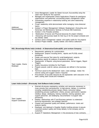 Page 4 of 6
Additional
Responsibilities
 Crisis Management Leader for Qwest Account. Successfully setup the
clean room facility for the customer.
 Managed and implemented Oracle Applications Projects for prestigious
organizations and performed successfully project management duties
 Outstanding expertise in relationship building and client relationship
management.
 Proven leadership skills demonstrated while managing cross-divisional
teams
 Involved in Project Management Software Development (Consulting and
Servicing) and Maintenance Services to Fortune 500 Customers.
 Involved in the Presales activities.
 Mobilization of Human and Physical resources for project initiation.
 Interacting with business leads for their buy-in for the project schedule and
key delivery dates.
 Conduct senior management reviews and quality audits for the projects
 Conduct Project reviews , Quality reviews and metrics collections
KGL (Knowledge Works India Limited) – A Datamatics-Cadmus(US) joint venture Company
Team Leader, Oracle
Developer
 Requirement gathering for customization.
 Development projects including forms , reports and PL/SQL stored
procedures
 Create and execute Test plans for small development projects.
 Generating reports for analysis of resolution of tickets.
 Development of Reports using lexical parameters, format triggers, Report
Triggers.
 Quality Assurance Activities for the Project.
 Prepare pseudo code for various processes are defined in the business
logic.
 Technical assist to the development team, code coverage, review the
internal coding and suggest rework if required.
 Procurement of accurate resource for the appropriate work execution in the
team, solving team issues and motivation.
Lason India Limited – (Previously Vetri Software India Limited)
Team Leader/
Support Coordinator
 Directed all process engineering activities and resources necessary to
move process from pre-production to high-volume delivery to customer
including: establishing process design criteria, instruction debug,
establishing process qualification criteria, process optimization, operator
interface design, developing training materials, training operators and
support personnel, and developing documentation to support data
processing
 Develop relationships with IT and Business partners to understand
technical requirements and strategic direction
 Created and presented quality and delivery performance charts and
analysis reports
 Developed and deployed a Supplier Quality Auditing process to assure
consistent product quality and timely delivery to the company and its
customers
 Support IT Operations Management in the processing of new contracts,
 