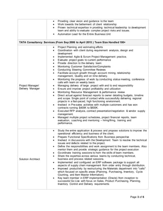 Page 3 of 6
 Providing clear vision and guidance to the team
 Work towards the betterment of client relationship
 Proven technical expertise in providing technical leadership to development
team and ability to evaluate complex project risks and issues.
 Automation Lead for the Entire Business Unit
TATA Consultancy Services (From Sep 2006 to April 2015 ) Team Size Handled 100+
Project Manager/
Delivery Manager
 Project Planning and estimating efforts
 Coordination with client during requirement analysis, design and
development
 Implemented Agile & Scrum Project Management practice.
 Evaluate project goals to current performance
 Provide direction to the delivery team
 Monitoring Customer Satisfaction/Complaints
 Conducting Steering Committee Reviews
 Facilitate account growth through account mining, relationship
management, Quality and on time delivery.
 Monitoring the progress of work by conducting status meeting, conference
calls with team on weekly basis
 Managing delivery of large project with end to end responsibility
 Ensure and improve project profitability and utilization
 Monitoring Resource Management & performance review
 Direct actual against forecast reports to owner detailing budgets, timeline
and scope. Single point of contact while successfully delivering regional
projects in a fast-paced, high functioning environment.
 Involved in Pre-sales activities with multiple customers and has won
contracts running $400K to $600K.
 Executed RFP analysis, contract presentation/negotiation & vendor supply
management.
 Managed multiple project schedules, project financial reports, team
evaluation, coaching and mentoring – hiring/firing, training and
performance.
Solution Architect
 Study the entire application & process and propose solutions to improve the
operational efficiency and business of the client.
 Prepare Functional Specifications from Business perspective
 Involved in discussions with the Development Team to resolve the technical
issues and defects related to the project.
 Define the responsibilities and work assignment to the team members. Also
mentor them and provide strategic guidance for the project execution
 Co-ordinate training sessions to horn the skills of team members.
 Share the expertise across various teams by conducting technical,
business and process related sessions.
 Implemented and configured an ERP software package to support all
aspects of supply chain management from order entry through distribution.
 Improved productivity by restructuring the Materials department into "cells"
which focused on specific areas (Planning, Purchasing, Inventory, Cycle
Counting, and Item Master Information).
 Key team member in ERP implementation (Oracle) from inception to
successful Go Live with focus on Sales, Product Purchasing, Planning,
Inventory Control and Delivery requirements
 