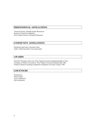 PROFESSIONAL AFFILIATIONS
American Society of Health System Pharmacists
Society of Critical Care Medicine
West Virginia Society of Hospital Pharmacists
COMMUNITY AFFILIATIONS
Parishioner Saint John’s Newman Center
Sarah’s Table Saint John’s University parish
AWARDS
2010-2011 Preceptor of the Year, West Virginia University Hospitals Residency Class
Excellence in Patient Care Delivery- West Virginia University Hospitals May, 2001
Finalist in Patient Counseling Competition at Duquesne University, January 1989
LISCENSURE
Pennsylvania
West Virginia
ACLS certification
BLS certification
9
 