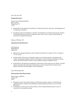 June 1991-July 1992
Hospital Pharmacist
Greene County Memorial Hospital
Bonar Avenue
Waynesburg, PA
15370
♦ Responsible for the dispensing of medication, IV admixture, physician order entry, and management of
four pharmacy technicians
♦ Developed a policy for the Pharmacy, Nutrition, and Therapeutics Committee discussing the incidence
of food-drug interactions and how to address the issue when it occurs, along with which drugs are
notorious for causing the interactions
February 1990-May 1991
Independent Retail Pharmacist
Gatti Pharmacy
Philadelphia St.
Indiana, PA
♦ Operated and managed a pharmacy where net profits increased from a margin of 10% to a margin of
17% in one year
♦ Worked closely with a group of orthopedic surgeons to provide their patients with adequate pain
control, and generated a quarterly report to each surgeon as to how much pain medication was being
used by each specific patient in order to assess compliance and pain management issues
♦ Responsible for the dispensing of medication in both retail as well as long term care settings. Provided
patient counseling in the retail aspect of the business as well as requests from the long term care
patients to provide counseling support for their medications
June 1989-February1990
Pharmaceutical Sales Representative
Merck, Sharp, and Dhome
Altoona, PA
16681
♦ Managed a territory that included calling on 350 physicians (family medicine, internal medicine,
gastroenterologists, urologists, and cardiologists), inpatient pharmacy directors, as well as retail
pharmacists
♦ Consistently met sales goals for all four products, which included leading the region in sales of
Noroxin® for six consecutive months
3
 