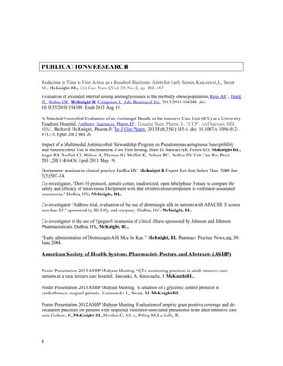 PUBLICATIONS/RESEARCH
Reduction in Time to First Action as a Result of Electronic Alerts for Early Sepsis, Kurczewsi, L, Sweet
M., McKnight RL, Crit Care Nurs QVol. 38, No. 2, pp. 182–187
Evaluation of extended interval dosing aminoglycosides in the morbidly obese population. Ross AL1
, Tharp
JL, Hobbs GR, McKnight R, Cumpston A. Adv Pharmacol Sci. 2013;2013:194389. doi:
10.1155/2013/194389. Epub 2013 Aug 19.
A Matched-Controlled Evaluation of an Antifungal Bundle in the Intensive Care Unit (ICU) at a University
Teaching Hospital, Anthony Guarascio, Pharm.D.1
, Douglas Slain, Pharm.D., FCCP2
, Arif Sarwari, MD,
MSc1
, Richard McKnight, Pharm.D.3
Int J Clin Pharm. 2013 Feb;35(1):145-8. doi: 10.1007/s11096-012-
9712-5. Epub 2012 Oct 26
Impact of a Multimodal Antimicrobial Stewardship Program on Pseudomonas aeruginosa Susceptibility
and Antimicrobial Use in the Intensive Care Unit Setting. Slain D, Sarwari AR, Petros KO, McKnight RL,
Sager RB, Mullett CJ, Wilson A, Thomas JG, Moffett K, Palmer HC, Dedhia HV.Crit Care Res Pract.
2011;2011:416426. Epub 2011 May 19.
Doripenem: position in clinical practice.Dedhia HV, McKnight R.Expert Rev Anti Infect Ther. 2009 Jun;
7(5):507-14.
Co-investigator, “Dori-10 protocol, a multi-center, randomized, open label phase 3 study to compare the
safety and efficacy of intravenous Doripenem with that of intravenous imipenem in ventilator-associated
pneumonia.” Dedhia, HV, McKnight, RL.
Co-investigator “Address trial, evaluation of the use of drotrecogin alfa in patients with APACHE II scores
less than 25.” sponsored by Eli Lilly and company. Dedhia, HV, McKnight, RL.
Co-investigator in the use of Epogen® in anemia of critical illness sponsored by Johnson and Johnson
Pharmaceuticals. Dedhia, HV, McKnight, RL.
“Early administration of Drotrecogin Alfa May be Key.” McKnight, RL Pharmacy Practice News, pg. 30.
June 2004.
American Society of Health Systems Pharmacists Posters and Abstracts (ASHP)
Poster Presentation 2014 ASHP Midyear Meeting. “QTc monitoring practices in adult intensive care
patients at a rural tertiary care hospital. Jaworski, A. Garavaglia, J. McKnightRL.
Poster Presentation 2013 ASHP Midyear Meeting. Evaluation of a glycemic control protocol in
cardiothoracic surgical patients. Kurczewski, L, Sweet, M. McKnight RL
Poster Presentation 2012 ASHP Midyear Meeting. Evaluation of empiric gram positive coverage and de-
escalation practices for patients with suspected ventilator-associated pneumonia in an adult intensive care
unit. Gathers, K, McKnight RL, Hodder, C, Ali A, Poling M, La Salla, R.
4
 