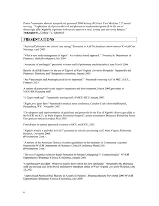 Poster Presentation abstract accepted and presented 2004 Society of Critical Care Medicine 33rd
annual
meeting. “Application of physician derived and pharmacist implemented protocol for the use of
drotrecogin alfa (Xigris®) in patients with severe sepsis in a rural, tertiary care university hospital.”
McKnight RL, Dedhia HV, Schiebel F
PRESENTATIONS
“Sedation/Delirium in the critical care setting.” Presented to AACN (American Association of Critical Care
Nursing), April 2005
“What’s new in the management of sepsis? An evidence based approach.” Presented to Department of
Pharmacy, clinical conference July 2004
“An update of antifungals” presented to house staff of pulmonary medicine/critical care March 2004
Results of a DUE/Survey for the use of Xigris® at West Virginia University Hospitals- Presented to the
Pharmacy, Nutrition, and Therapeutics committee, January 2003
“Are Vancomycin and Aminoglycoside levels important?” -Presented to nursing staff of MICU/SICU,
February 2003
A review of gram positive and negative organisms and their treatment, March 2003, presented to
MICU/SICU nursing staff
“Is Xigris working?” Presented to nursing staff of MICU/SICU January 2003
“Xigris, two years later”-Presented in medical noon conference, Camden-Clark Memorial Hospital,
Parkersburg, WV. November 2003
“Development and Implementation of guidelines and protocols for the Use of Xigris® (drotrecogin alfa) in
the MICU and CCU at West Virginia University Hospital”, poster presentation Duquesne University Poster
Day-graduate research project, May 2002
Fenoldopam in-service presented to nurses in SICU and EICU, 2002
“Xigris® what is it and what is it for?” presented to critical care nursing staff, West Virginia University
Hospital, December 2001
(Presentations Cont.)
“A review of the American Thoracic Societies guidelines on the treatment of Community Acquired
Pneumonia-WVUH Department of Pharmacy Clinical Conference March 2001
(Presentations Cont.)
“The use of Acetylcysteine for Renal Protection in Patients Undergoing IV Contrast Studies” WVUH
Department of Pharmacy Clinical Conference, January 2001
“Caspofungin (Cancidas) - What you need to know about this new antifungal”-Presented to the pharmacy
staff and nursing staff in the blood and marrow transplant center at West Virginia University Hospital, May
22, 2001
“Aerosolized Antimicrobial Therapy in Acutely Ill Patients”, Pharmacotherapy-November 2000-WVUH
Department of Pharmacy Clinical Conference, July 2000
6
 