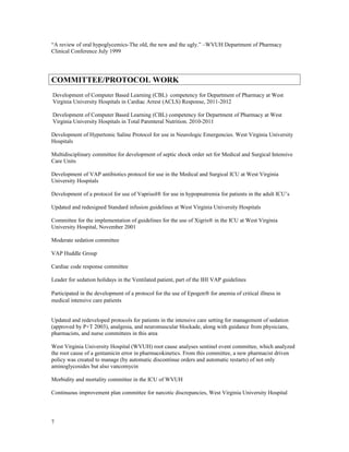 “A review of oral hypoglycemics-The old, the new and the ugly.” –WVUH Department of Pharmacy
Clinical Conference July 1999
COMMITTEE/PROTOCOL WORK
Development of Computer Based Learning (CBL) competency for Department of Pharmacy at West
Virginia University Hospitals in Cardiac Arrest (ACLS) Response, 2011-2012
Development of Computer Based Learning (CBL) competency for Department of Pharmacy at West
Virginia University Hospitals in Total Parenteral Nutrition. 2010-2011
Development of Hypertonic Saline Protocol for use in Neurologic Emergencies. West Virginia University
Hospitals
Multidisciplinary committee for development of septic shock order set for Medical and Surgical Intensive
Care Units
Development of VAP antibiotics protocol for use in the Medical and Surgical ICU at West Virginia
University Hospitals
Development of a protocol for use of Vaprisol® for use in hypopnatremia for patients in the adult ICU’s
Updated and redesigned Standard infusion guidelines at West Virginia University Hospitals
Committee for the implementation of guidelines for the use of Xigris® in the ICU at West Virginia
University Hospital, November 2001
Moderate sedation committee
VAP Huddle Group
Cardiac code response committee
Leader for sedation holidays in the Ventilated patient, part of the IHI VAP guidelines
Participated in the development of a protocol for the use of Epogen® for anemia of critical illness in
medical intensive care patients
Updated and redeveloped protocols for patients in the intensive care setting for management of sedation
(approved by P+T 2003), analgesia, and neuromuscular blockade, along with guidance from physicians,
pharmacists, and nurse committees in this area
West Virginia University Hospital (WVUH) root cause analyses sentinel event committee, which analyzed
the root cause of a gentamicin error in pharmacokinetics. From this committee, a new pharmacist driven
policy was created to manage (by automatic discontinue orders and automatic restarts) of not only
aminoglycosides but also vancomycin
Morbidity and mortality committee in the ICU of WVUH
Continuous improvement plan committee for narcotic discrepancies, West Virginia University Hospital
7
 