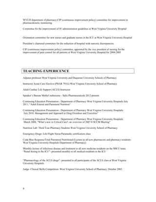 WVUH department of pharmacy-CIP (continuous improvement policy) committee for improvement in
pharmacokinetic monitoring
Committee for the improvement of IV administration guidelines at West Virginia University Hospital
Orientation committee for new nurses and graduate nurses in the ICU at West Virginia University Hospital
President’s chartered committee for the reduction of hospital wide narcotic discrepancies
CIP (continuous improvement policy) committee, appointed by the vice president of nursing for the
improvement of pain control for all patients at West Virginia University Hospital for 2004-2005
TEACHING EXPERICENCE
Adjunct professor West Virginia University and Duquesne University Schools of Pharmacy
Instructor Acute Care Elective (PHAR 791G) West Virginia University School of Pharmacy
Adult Cardiac Life Support (ACLS) Instructor
Speaker’s Bureau Methyl naltrexone - Salix Pharmaceuticals 2012-present
Continuing Education Presentation - Department of Pharmacy West Virginia University Hospitals July
2011, “Adult Enteral and Parenteral Nutrition”
Continuing Education Presentation - Department of Pharmacy West Virginia University Hospitals
July 2010, Management and Approach to Drug Overdose and Toxicities”
Continuing Education Presentation - Department of Pharmacy West Virginia University Hospitals
March 2008, “What’s new in Critical Care?, an overview of 2007-8 SCCM Meeting”
Nutrition Lab- Third Year Pharmacy Students West Virginia University School of Pharmacy
Emergency Drugs- Life Flight Nurse/Paramedic certification class
Code Blue Response/Total Parenteral Nutritional (Lecture to all new pharmacists and pharmacy residents-
West Virginia University Hospitals Department of Pharmacy)
Monthly lecture of infectious disease and treatment to all new medicine residents on the MICU team.
“Renal dosing in the ICU”- presented monthly to all medical residents in the ICU
“Pharmacology of the ACLS drugs”- presented to all participants of the ACLS class at West Virginia
University Hospitals
Judge- Clinical Skills Competition- West Virginia University School of Pharmacy, October 2003.
8
 