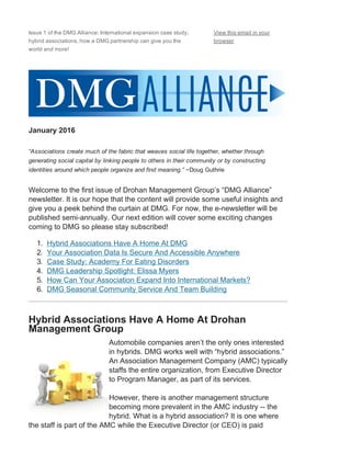 Issue 1 of the DMG Alliance: International expansion case study,
hybrid associations, how a DMG partnership can give you the
world and more!
View this email in your
browser
January 2016
“Associations create much of the fabric that weaves social life together, whether through
generating social capital by linking people to others in their community or by constructing
identities around which people organize and find meaning.” ~Doug Guthrie
Welcome to the first issue of Drohan Management Group’s “DMG Alliance”
newsletter. It is our hope that the content will provide some useful insights and
give you a peek behind the curtain at DMG. For now, the e­newsletter will be
published semi­annually. Our next edition will cover some exciting changes
coming to DMG so please stay subscribed!
1.  Hybrid Associations Have A Home At DMG
2.  Your Association Data Is Secure And Accessible Anywhere
3.  Case Study: Academy For Eating Disorders
4.  DMG Leadership Spotlight: Elissa Myers
5.  How Can Your Association Expand Into International Markets?
6.  DMG Seasonal Community Service And Team Building
 
Hybrid Associations Have A Home At Drohan
Management Group
Automobile companies aren’t the only ones interested
in hybrids. DMG works well with “hybrid associations.”
An Association Management Company (AMC) typically
staffs the entire organization, from Executive Director
to Program Manager, as part of its services.
However, there is another management structure
becoming more prevalent in the AMC industry ­­ the
hybrid. What is a hybrid association? It is one where
the staff is part of the AMC while the Executive Director (or CEO) is paid
 