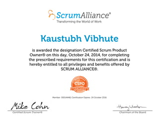 Kaustubh Vibhute
is awarded the designation Certified Scrum Product
Owner® on this day, October 24, 2014, for completing
the prescribed requirements for this certification and is
hereby entitled to all privileges and benefits offered by
SCRUM ALLIANCE®.
Member: 000144461 Certification Expires: 24 October 2016
Certified Scrum Trainer® Chairman of the Board
 