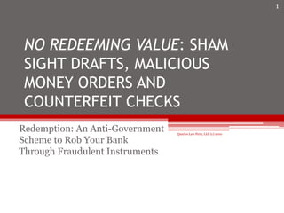 NO REDEEMING VALUE: SHAM
SIGHT DRAFTS, MALICIOUS
MONEY ORDERS AND
COUNTERFEIT CHECKS
Redemption: An Anti-Government
Scheme to Rob Your Bank
Through Fraudulent Instruments
1
Quarles Law Firm, LLC (c) 2010
 