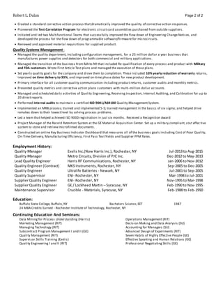 Robert L. Dulan Page 2 of 2
 Created a standard corrective action process that dramatically improved the quality of corrective action responses.
 Pioneered the Test Correlation Program for electronic circuit card assemblies purchased from outside suppliers.
 Initiated and led two Multifunctional Teams that successfully improved the flow down of Engineering Change Notices, and
developed the process for the flow down of programmable software/firmware for microcircuits.
 Reviewed and approved material requisitions for supplied product.
Quality Systems Management :
 Managed the quality department, including configuration management, for a 25 million dollar a year business that
manufactures power supplies and detectors for both commercial and military applications.
 Managed the transition of the business from MA to NY that included Re-qualification of every process and product with Military
and FDA customers. Wrote First Article Test plans and managed the execution of those plans.
 Set yearly quality goals for the company and drove them to completion. These included 10% yearly reduction of warranty returns,
improved on time delivery to 95%, and improved on-time phase dates for new product development.
 Primary interface for all customer quality communication including product returns, customer audits and monthly metrics.
 Presented quality metrics and corrective action plans customers with multi-million dollar accounts.
 Managed and scheduled daily activities of Quality Engineering, Receiving Inspection, Internal Auditing, and Calibration for u p to
20 direct reports.
 Performed internal audits to maintain a certified ISO-9001/AS9100 Quality Management System.
 Implemented an MRB process; trained and implemented 5-S; trained management in the basics of six sigma; and helped drive
remakes down to their lowest level by solving process problems.
 Led a team that helped achieved ISO 9000 registration in just six months. Received a Recognition Award
 Project Manager of the Record Retention System at the GE Material Acquisition Center. Set up a military compliant, cost effec tive
system to store and retrieve microfilmed documents.
 Constructed an online Key Business Indicator Dashboard that measures all of the business goals including Cost of Poor Quality,
On-Time-Delivery, Manufacturing Efficiency, First Pass Test Yields and Supplier PPM Rates.
Employment History:
Quality Manager Exelis Inc.(Now Harris Inc.), Rochester, NY Jul-2013 to Aug-2015
Quality Manager Metro Circuits, Division of PJC Inc. Dec-2012 to May-2013
Lead Quality Engineer Harris RF Communications, Rochester, NY Jan-2006 to Nov-2012
Quality Engineer (Contract) MKS Instruments, Rochester, NY Sep-2005 to Dec-2005
Quality Engineer Ultralife Batteries - Newark, NY Jul-2001 to Sep-2005
Quality Supervisor ENI- Rochester, NY Mar-1998 to Jul-2001
Supplier Quality Engineer ENI- Rochester, NY Nov-1995 to Mar-1998
Supplier Quality Engineer GE / Lockheed Martin – Syracuse, NY Feb-1990 to Nov-1995
Maintenance Supervisor Crucible - Materials, Syracuse, NY Feb-1988 to Feb-1990
Education:
Buffalo State College, Buffalo, NY Bachelors Science, EET 1987
24 MBA Credits Earned - Rochester Institute of Technology, Rochester, NY
Continuing Education And Seminars:
Data Mining for Process Understanding (Harris) Operations Management (RIT)
Marketing Management (RIT) Decision Making and Data Analysis (SU)
Managing Technology (RIT) Accounting for Managers (SU)
Subcontract Program Management I and II (GE) Advanced Design of Experiments (RIT)
Quality Management (RIT) Seven Habits of Highly Effective People (GE)
Supervisor Skills Training (Exelis) Effective Speaking and Human Relations (GE)
Quality Engineering I and II (RIT) Professional Negotiating Skills (GE)
 