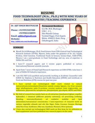 1
PPeerrmmaanneenntt RReessiiddeennccee
S/o Mr. M.K. Bhatnagar
S M C - 2 1 ,
Shiv Mandir Colony
Vaishali Nagar, Post-Supela
Bhilai- 490023, Distt.-Durg
Chhattisgarh, India
RREESSUUMMEE
FOOD TECHNOLOGIST (M.Sc., Ph.D.) WITH NINE YEARS OF
R&D/INDUSTRY/TEACHING EXPERIENCE
SSUUMMMMAARRYY
Myself, Dr.A.S.Bhatnagar, Ph.D. Food Science from CSIR-Central Food Technological
Research Institute (CFTRI), Mysore, India, under the guidance of Dr. A.G. Gopala
Krishna, Chief Scientist, Traditional Foods & Sensory Science Dept., CSIR-CFTRI,
Mysore. I am a post-graduate in Food Technology and my area of expertise is
Edible Oils and Fats.
I have 17 research papers and 4 review papers published in various
International/National scientific journals.
Apart from 7 years of Food/Lipid Research experience at CSIR-CFTRI, I also have 1
year of Edible Oil Industry experience.
I am UGC-NET (LS) qualified and presently working as Academic Counsellor with
IGNOU for Diploma in Nutrition and Health Education (DNHE) and Certificate in
Food and Nutrition (CFN) courses for past one year.
I have carried out technological R&D work related to natural
nutraceuticals/antioxidants/bioactives namely sesame lignans, rice bran oyzanol,
niger phylloquinone, palm β-carotene, coconut medium chain triglycerides, soy
isoflavones, phytosterols, tocopherols, phospholipids, glycolipids, MUFA and PUFA.
My field of research has mainly been on oil extraction [mechanical (ghani, expeller,
hydraullic) / chemical (different polarity solvents)]; oil processing (refining,
blending, interesterification); oil oxidative stability and lipid
antioxidant/nutraceutical concentrates. I have experience of research work on
various vegetable oilseeds and oils like Niger, Palm, Coconut, Sesame, Moringa
seed, Rice bran, Sunflower, Dika nut, Soyabean, Mustard, Olive-pomace.
I have also carried out technological R&D work on Rice bran for its utilization as
food supplement and have published two research papers on the same.
Dr. AJIT SINGH BHATNAGAR
Phone: +919993505980
+919902238099
Email: ajibha@gmail.com
Website:
http://ajibha.wix.com/drasbhatnagar
 