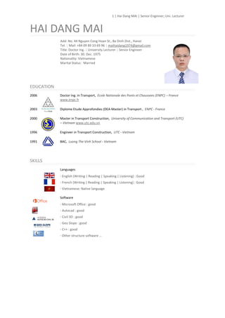 1 | Hai Dang MAI | Senior Enginner; Uni. Lecturer
HAI DANG MAI
Add: No. 44 Nguyen Cong Hoan St., Ba Dinh Dist., Hanoi
Tel. | Mail: +84 09 89 33 69 96 | maihaidang1974@gmail.com
Title: Doctor Ing. | University Lecturer | Senior Engineer
Date of Birth: 30. Dec. 1975
Nationality: Vietnamese
Marital Status : Married
EDUCATION
2006 Doctor Ing. in Transport, Ecole Nationale des Ponts et Chaussees (ENPC) – France
www.enpc.fr
2003 Diplome Etude Approfondies (DEA-Master) in Transport , ENPC - France
2000 Master in Transport Construction, University of Communication and Transport (UTC)
– Vietnam www.utc.edu.vn
1996 Engineer in Transport Construction, UTC - Vietnam
1991 BAC, Luong The Vinh School - Vietnam
SKILLS
Languages
· English (Writing | Reading | Speaking | Listening) : Good
· French (Writing | Reading | Speaking | Listening) : Good
· Vietnamese: Native language
Software
· Microsoft Office : good
· Autocad : good
· Civil 3D : good
· Geo Slope : good
· C++ : good
· Other structure software …
 