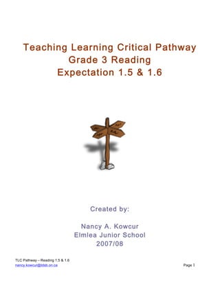 TLC Pathway – Reading 1.5 & 1.6
nancy.kowcur@tdsb.on.ca Page 1
Teaching Learning Critical Pathway
Grade 3 Reading
Expectation 1.5 & 1.6
Created by:
Nancy A. Kowcur
Elmlea Junior School
2007/08
 