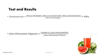 • 𝐸𝑥𝑡𝑟𝑎𝑐𝑡𝑖𝑜𝑛 𝐿𝑜𝑠𝑠 =
𝑀𝑎𝑠𝑠 𝑜𝑓 𝐹𝑒𝑑 𝑆𝑎𝑚𝑝𝑙𝑒 –( 𝑀𝑎𝑠𝑠 𝑜𝑓 𝐽𝑢𝑖𝑐𝑒 𝐸𝑥𝑡𝑟𝑎𝑐𝑡𝑒𝑑 + 𝑀𝑎𝑠𝑠 𝑜𝑓 𝑅𝑒𝑠𝑖𝑑𝑢𝑎𝑙 𝑊𝑎𝑠𝑡𝑒 )
𝑀𝑎𝑠𝑠 𝑜𝑓 𝐹𝑒𝑑 𝑆𝑎𝑚𝑝𝑙𝑒
× 100%
• 𝐽𝑢𝑖𝑐𝑒 𝐸𝑥𝑡𝑟𝑎𝑐𝑡𝑖𝑜𝑛 𝐶𝑎𝑝𝑎𝑐𝑖𝑡𝑦 =
𝑉𝑜𝑙𝑢𝑚𝑒 𝑜𝑓 𝐽𝑢𝑖𝑐𝑒 𝐸𝑥𝑡𝑟𝑎𝑐𝑡𝑒𝑑(𝑚𝑙)
𝐽𝑢𝑖𝑐𝑒 𝐸𝑥𝑡𝑟𝑎𝑐𝑡𝑖𝑜𝑛 𝑇𝑖𝑚𝑒(𝑠)
20
Test and Results
UGP2016-04 out of 29Tennakoon T.M.M.
 