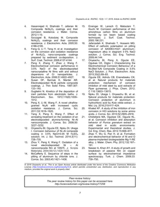 Onyeachu et al.; IRJPAC, 13(3): 1-7, 2016; Article no.IRJPAC.30296
7
4. Hasannejad H, Shahrabi T, Jafarian M.
Composite Ni/Al2O3 coatings and their
corrosion resistance. J. Mater. Corros.
2012;1-10.
5. Szczygiel B, Kolodziej M. Composite
Ni/Al2O3 coatings and their corrosion
resistance. J. Electrochim. Acta. 2005;50:
4188-4195.
6. Feng Q, Li T, Teng H, et al. Investigation
on the corrosion and oxidation resistance
of Ni-Al2O3 nano-composite coatings
prepared by sediment co-deposition. J.
Surf. Coat. Technol. 2008;4137-4144.
7. Peng X, Zhang Y, Zhao J, Wang F.
Electrochemical corrosion performance in
3.5% NaCl of the electrodeposited
nanocrystalline Ni films with and without
dispersions of Cr nanoparticles. J.
Electrochim. Acta. 2006;51:4922–4927.
8. Susan DF, Barmak K, Marder AR.
Electrodeposited Ni-Al particle composite
coatings. J. Thin Solid Films. 1997;307:
133–140.
9. Guglielmi N. Kinetics of the deposition of
inert particles from electrolytic baths. J.
Electrochem. Soc. 1972;119(8):1009–
1012.
10. Peng X, Li M, Wang F. A novel ultrafine-
grained Ni3Al with increased cyclic
oxidation resistance. J. Corros. Sci.
2011;53:1616–1620.
11. Yang X, Peng X, Wang F. Effect of
annealing treatment on the oxidation of an
electrodeposited alumina-forming Ni–Al
nanocomposite. J. Corros. Sci. 2008;50:
3227–3232.
12. Onyeachu BI, Oguzie EE, Njoku DI, Ukaga
I. Corrosion behaviour of Ni–Al composite
coating in 3.5% NaCl+0.05 M H2SO4
solution. Int. J. Sci. Technol. 2014;3(11):
728–735.
13. Zhou Y, Peng X, Wang F. Oxidation of a
novel electrodeposited Ni – Al
nanocomposite film at 1050°C. J. Scripta
Materialia. 2004;50(12):1429-1433.
14. McCafferty E. Sequence of steps in the
pitting of aluminum by chloride ions. J.
Corros. Sci. 2003;45:1421–1438.
15. Ensinger W, Lensch O, Matsutani T,
Kiuchi M. Corrosion performance of thin
amorphous carbon films on aluminum
formed by ion beam based coating
techniques. J. Surf. Coat. Technol.
2005;196:231.
16. Jafarzadeh K, Shahrabi T, Hosseini MG.
Effect of cathodic polarisation on pitting
corrosion of AA5083-H321 aluminium–
magnesium alloy in stagnant 3·5% NaCl
solution. J. Corros. Sci. Eng. Technol.
2009;44:144.
17. Onyeachu BI, Peng X, Oguzie EE,
Ogukwe CE, Digbo I. Characterizing the
Electrochemical Corrosion Behaviour of a
Ni-28wt.%Al Composite Coating in 3.5%
NaCl Solution. J. Port. Electrochim. Acta.
2015;33(2):69–83.
18. Oguzie EE, Adindu CB, Enenebeaku CK,
et al. Natural products for materials
protection: mechanism of corrosion
inhibition of mild steel by acid extracts of
Piper guineense. J. Phys. Chem. 2012;
C 116:13603−13615.
19. Njoku DI, Ukaga I, Onyeachu BI, et al.
Natural products for materials protection:
Corrosion protection of aluminium in
hydrochloric acid by Kola nitida extract. J.
Mol. Liq. 2016;219:417–424.
20. Khaled KF. A study of the inhibition of iron
corrosion in HCl solutions by some amino
acids. J. Corros. Sci. 2010;52:2905–2916.
21. Chidiebere MA, Ogukwe CE, Oguzie KL,
et al. Corrosion inhibition and adsorption
behavior of Punica granatum extract on
mild steel in acidic environments:
Experimental and theoretical studies. J.
Ind. Eng. Chem. Res. 2012;15:668–677.
22. Zhao Y, Wu G, Pan H, et al. Formation
and electrochemical behavior of Al and O
plasma-implanted biodegradable Mg-Y-RE
alloy. J. Mater. Chem. Phy. 2012;132:187–
191.
23. Naseer A, Khan AY. A study of growth and
breakdown of passive film on copper
surface by electrochemical impedance
spectroscopy. Turk. J. Chem. 2009;33:
739–750.
_________________________________________________________________________________
© 2016 Onyeachu et al.; This is an Open Access article distributed under the terms of the Creative Commons Attribution
License (http://creativecommons.org/licenses/by/4.0), which permits unrestricted use, distribution, and reproduction in any
medium, provided the original work is properly cited.
Peer-review history:
The peer review history for this paper can be accessed here:
http://sciencedomain.org/review-history/17258
 