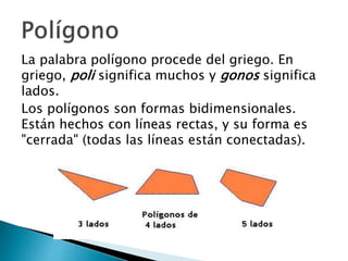 La palabra polígono procede del griego. En
griego, poli significa muchos y gonos significa
lados.
Los polígonos son formas bidimensionales.
Están hechos con líneas rectas, y su forma es
"cerrada" (todas las líneas están conectadas).
 