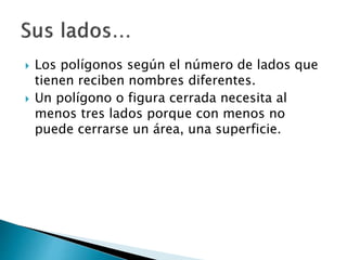  Los polígonos según el número de lados que
tienen reciben nombres diferentes.
 Un polígono o figura cerrada necesita al
menos tres lados porque con menos no
puede cerrarse un área, una superficie.
 