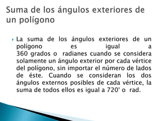  La suma de los ángulos exteriores de un
polígono es igual a
360 grados o radianes cuando se considera
solamente un ángulo exterior por cada vértice
del polígono, sin importar el número de lados
de éste. Cuando se consideran los dos
ángulos externos posibles de cada vértice, la
suma de todos ellos es igual a 720° o rad.
 