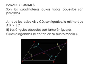 PARALELOGRAMOS
Son los cuadriláteros cuyos lados opuestos son
paralelos
A) que los lados AB y CD, son iguales, lo mismo que
AD y BC
B) Los ángulos opuestos son también iguales
C)Las diagonales se cortan en su punto medio O.
 