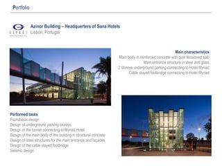 Azinor Building – Headquerters of Sana Hotels
Lisbon, Portugal
Portfolio
Performed tasks
Foundation design
Design of underground parking storeys
Design of the tunnel connecting to Myriad Hotel
Design of the main body of the building in structural concrete
Design of steel structures for the main entrance and façades
Design of the cable stayed footbridge
Seismic design
Main characteristics
Main body in reinforced concrete with post tensioned slab
Main entrance structure in steel and glass
2 storeys underground parking connecting to Hotel Myriad
Cable stayed footbridge connecting to Hotel Myriad
 