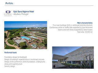 Epic Sana Algarve Hotel
Albufeira, Portugal
Portfolio
Main characteristics
Five main buildings (A-E) in reinforced concrete structure
Conference centre w/ waffle slab supported by post tensioned
beams and roof storey supported by steel trusses
Total area: 32.000 m2
Performed tasks
Foundation design for building E
Design of building E superstructure in reinforced concrete
Design of the conference centre foundations, underground
storey and superstructure
Seismic design
 