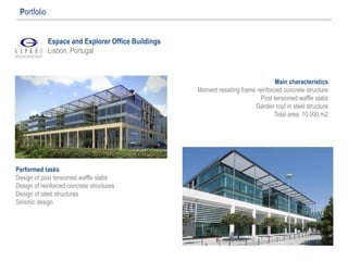 Espace and Explorer Office Buildings
Lisbon, Portugal
Portfolio
Main characteristics
Moment resisting frame reinforced concrete structure
Post tensioned waffle slabs
Garden roof in steel structure
Total area: 10.000 m2
Performed tasks
Design of post tensioned waffle slabs
Design of reinforced concrete structures
Design of steel structures
Seismic design
 