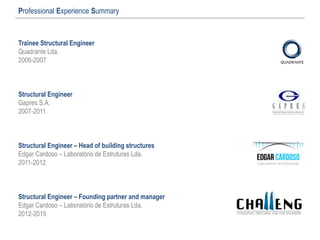 Professional Experience Summary
Trainee Structural Engineer
Quadrante Lda.
2006-2007
Structural Engineer
Gapres S.A.
2007-2011
Structural Engineer – Head of building structures
Edgar Cardoso – Laboratório de Estruturas Lda.
2011-2012
Structural Engineer – Founding partner and manager
Edgar Cardoso – Laboratório de Estruturas Lda.
2012-2015
 