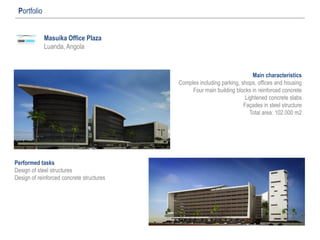 Masuika Office Plaza
Luanda, Angola
Portfolio
Main characteristics
Complex including parking, shops, offices and housing
Four main building blocks in reinforced concrete
Lightened concrete slabs
Façades in steel structure
Total area: 102.000 m2
Performed tasks
Design of steel structures
Design of reinforced concrete structures
 