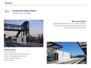 Vendas Novas Railway Station
Vendas Novas, Portugal
Portfolio
Main characteristics
Remodelling and extension of the railway station in
the scope of the Alentejo line electrification project
Execution of all required accesses
Performed tasks
Foundation design
Design of reinforced concrete structures
Design of the pedestrian overpass
Design of steel structures
Seismic design
 