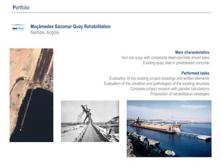 Moçâmedes Sacomar Quay Rehabilitation
Namibe, Angola
Portfolio
Main characteristics
Iron ore quay with composite steel-concrete driven piles
Existing quay slab in prestressed concrete
Performed tasks
Evaluation of the existing project drawings and written elements
Evaluation of the condition and pathologies of the existing structure
Complete project revision with parallel calculations
Proposition of rehabilitation strategies
 