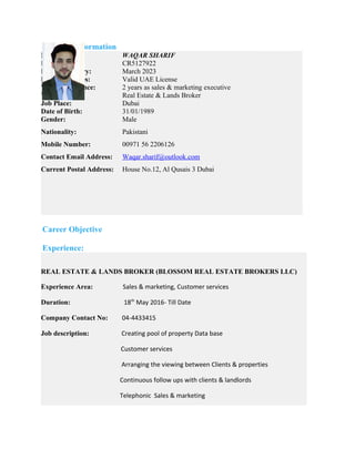 Personal Information
Name:
Passport No:
Passport Expiry:
Driving licenses:
Work Experience:
Visa Status:
Job Place:
Date of Birth:
WAQAR SHARIF
CR5127922
March 2023
Valid UAE License
2 years as sales & marketing executive
Real Estate & Lands Broker
Dubai
31/01/1989
Gender: Male
Nationality: Pakistani
Mobile Number: 00971 56 2206126
Contact Email Address: Waqar.sharif@outlook.com
Current Postal Address: House No.12, Al Qusais 3 Dubai
Career Objective
Experience:
REAL ESTATE & LANDS BROKER (BLOSSOM REAL ESTATE BROKERS LLC)
Experience Area: Sales & marketing, Customer services
Duration: 18th
May 2016- Till Date
Company Contact No: 04-4433415
Job description: Creating pool of property Data base
Customer services
Arranging the viewing between Clients & properties
Continuous follow ups with clients & landlords
Telephonic Sales & marketing
 