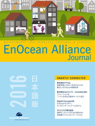EnOcean Alliance
www.enocean-alliance.org/jp
日
本
語
版
SMARTLY CONNECTED
株式会社ケアコム
医療現場にも安心・安全をもたらす、
電池レスEnOcean無線技術
株式会社コムツァイト - ComZeit,INC.
ソリューション名
「 トイレ空き状況提供サービス」紹介
Digital Concepts社
EnOceanからIPへ。
モノのインターネットへと向かう。
サイミックス株式会社
環境モニタリングのための屋外向け
長距離ワイヤレスセンサーシステム
Journal
2016
M A I N T E N A N C E - F R E E W I R E L E S S S W I T C H E S & S E N S O R S
 