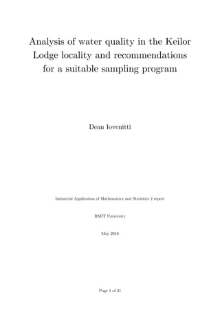 Page 1 of 31
Analysis of water quality in the Keilor
Lodge locality and recommendations
for a suitable sampling program
Dean Iovenitti
Industrial Application of Mathematics and Statistics 2 report
RMIT University
May 2016
 