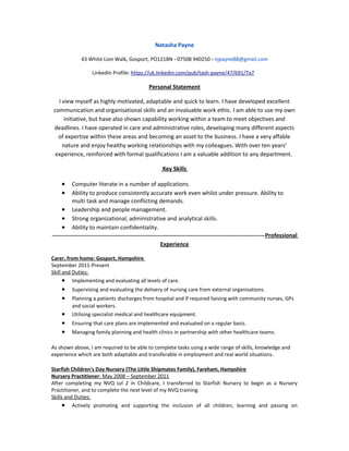 Natasha Payne
43 White Lion Walk, Gosport, PO121BN - 07508 940250 - njpayne88@gmail.com
LinkedIn Profile: https://uk.linkedin.com/pub/tash-payne/47/691/7a7
Personal Statement
I view myself as highly motivated, adaptable and quick to learn. I have developed excellent
communication and organisational skills and an invaluable work ethic. I am able to use my own
initiative, but have also shown capability working within a team to meet objectives and
deadlines. I have operated in care and administrative roles, developing many different aspects
of expertise within these areas and becoming an asset to the business. I have a very affable
nature and enjoy healthy working relationships with my colleagues. With over ten years’
experience, reinforced with formal qualifications I am a valuable addition to any department.
Key Skills
• Computer literate in a number of applications.
• Ability to produce consistently accurate work even whilst under pressure. Ability to
multi task and manage conflicting demands.
• Leadership and people management.
• Strong organizational, administrative and analytical skills.
• Ability to maintain confidentiality.
---------------------------------------------------------------------------------------------------------------Professional
Experience
Carer, from home: Gosport, Hampshire
September 2011-Present
Skill and Duties;
• Implementing and evaluating all levels of care.
• Supervising and evaluating the delivery of nursing care from external organisations.
• Planning a patients discharges from hospital and if required liaising with community nurses, GPs
and social workers.
• Utilising specialist medical and healthcare equipment.
• Ensuring that care plans are implemented and evaluated on a regular basis.
• Managing family planning and health clinics in partnership with other healthcare teams.
As shown above, I am required to be able to complete tasks using a wide range of skills, knowledge and
experience which are both adaptable and transferable in employment and real world situations.
Starfish Children's Day Nursery (The Little Shipmates Family), Fareham, Hampshire
Nursery Practitioner: May 2008 – September 2011
After completing my NVQ Lvl 2 in Childcare, I transferred to Starfish Nursery to begin as a Nursery
Practitioner, and to complete the next level of my NVQ training.
Skills and Duties;
• Actively promoting and supporting the inclusion of all children; learning and passing on
 