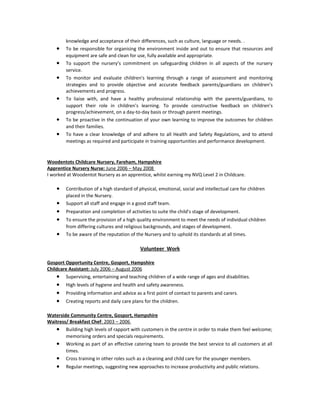 knowledge and acceptance of their differences, such as culture, language or needs. .
• To be responsible for organising the environment inside and out to ensure that resources and
equipment are safe and clean for use, fully available and appropriate.
• To support the nursery’s commitment on safeguarding children in all aspects of the nursery
service.
• To monitor and evaluate children's learning through a range of assessment and monitoring
strategies and to provide objective and accurate feedback parents/guardians on children’s
achievements and progress.
• To liaise with, and have a healthy professional relationship with the parents/guardians, to
support their role in children's learning. To provide constructive feedback on children’s
progress/achievement, on a day-to-day basis or through parent meetings.
• To be proactive in the continuation of your own learning to improve the outcomes for children
and their families.
• To have a clear knowledge of and adhere to all Health and Safety Regulations, and to attend
meetings as required and participate in training opportunities and performance development.
Woodentots Childcare Nursery, Fareham, Hampshire
Apprentice Nursery Nurse: June 2006 – May 2008
I worked at Woodentot Nursery as an apprentice, whilst earning my NVQ Level 2 in Childcare.
• Contribution of a high standard of physical, emotional, social and intellectual care for children
placed in the Nursery.
• Support all staff and engage in a good staff team.
• Preparation and completion of activities to suite the child's stage of development.
• To ensure the provision of a high quality environment to meet the needs of individual children
from differing cultures and religious backgrounds, and stages of development.
• To be aware of the reputation of the Nursery and to uphold its standards at all times.
Volunteer Work
Gosport Opportunity Centre, Gosport, Hampshire
Childcare Assistant: July 2006 – August 2006
• Supervising, entertaining and teaching children of a wide range of ages and disabilities.
• High levels of hygiene and health and safety awareness.
• Providing information and advice as a first point of contact to parents and carers.
• Creating reports and daily care plans for the children.
Waterside Community Centre, Gosport, Hampshire
Waitress/ Breakfast Chef: 2003 – 2006
• Building high levels of rapport with customers in the centre in order to make them feel welcome;
memorising orders and specials requirements.
• Working as part of an effective catering team to provide the best service to all customers at all
times.
• Cross training in other roles such as a cleaning and child care for the younger members.
• Regular meetings, suggesting new approaches to increase productivity and public relations.
 