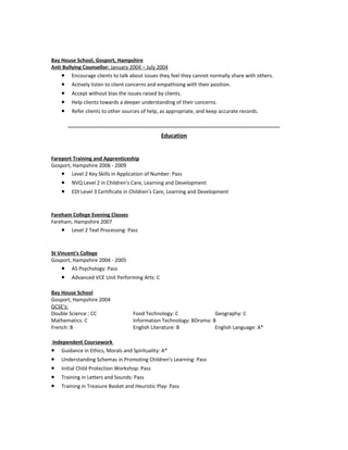 Bay House School, Gosport, Hampshire
Anti Bullying Counsellor: January 2004 – July 2004
• Encourage clients to talk about issues they feel they cannot normally share with others.
• Actively listen to client concerns and empathising with their position.
• Accept without bias the issues raised by clients.
• Help clients towards a deeper understanding of their concerns.
• Refer clients to other sources of help, as appropriate, and keep accurate records.
---------------------------------------------------------------------------------------------------------------
Education
Fareport Training and Apprenticeship
Gosport, Hampshire 2006 - 2009
• Level 2 Key Skills in Application of Number: Pass
• NVQ Level 2 in Children's Care, Learning and Development
• EDI Level 3 Certificate in Children's Care, Learning and Development
Fareham College Evening Classes
Fareham, Hampshire 2007
• Level 2 Text Processing: Pass
St Vincent's College
Gosport, Hampshire 2004 - 2005
• AS Psychology: Pass
• Advanced VCE Unit Performing Arts: C
Bay House School
Gosport, Hampshire 2004
GCSE's:
Double Science : CC Food Technology: C Geography: C
Mathematics: C Information Technology: BDrama: B
French: B English Literature: B English Language: A*
Independent Coursework
• Guidance in Ethics, Morals and Spirituality: A*
• Understanding Schemas in Promoting Children's Learning: Pass
• Initial Child Protection Workshop: Pass
• Training in Letters and Sounds: Pass
• Training in Treasure Basket and Heuristic Play: Pass
 