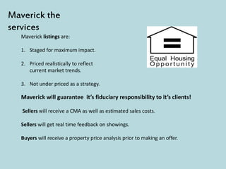 Maverick listings are:
1. Staged for maximum impact.
2. Priced realistically to reflect
current market trends.
3. Not under priced as a strategy.
Maverick the
services
Maverick will guarantee it’s fiduciary responsibility to it’s clients!
Sellers will receive a CMA as well as estimated sales costs.
Sellers will get real time feedback on showings.
Buyers will receive a property price analysis prior to making an offer.
 