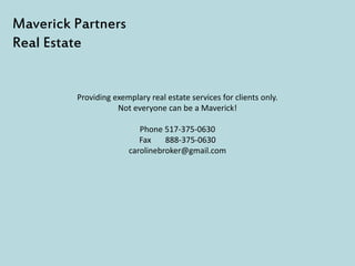 Providing exemplary real estate services for clients only.
Not everyone can be a Maverick!
Phone 517-375-0630
Fax 888-375-0630
carolinebroker@gmail.com
Maverick Partners
Real Estate
 