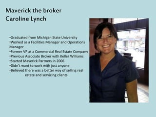 Maverick the broker
Caroline Lynch
•Graduated from Michigan State University
•Worked as a Facilities Manager and Operations
Manager
•Former VP at a Commercial Real Estate Company
•Previous Associate Broker with Keller Williams
•Started Maverick Partners in 2006
•Didn’t want to work with just anyone
•Believed there was a better way of selling real
estate and servicing clients
 
